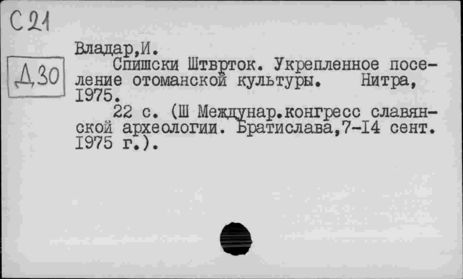 ﻿CW
ДЗо
Владар,И.
Спишски Штврток. Укрепленное поселение отоманскои культуры. Нитра,
22 с. (Ш Междунар.конгресс славянской археологии. Братислава,7-14 сент. 1975 г.).